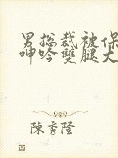 男总裁被保镖c呻吟双腿大张bl