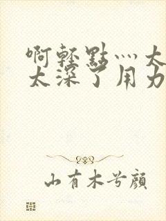 啊轻点灬太粗嗯太深了用力