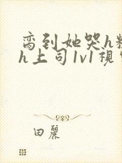 脔到她哭h粗话h上司1v1视频