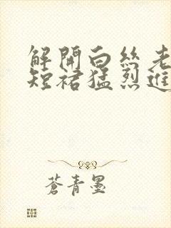 解开白丝老师的短裙猛烈进入