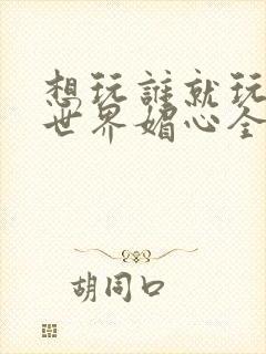 想玩谁就玩谁的世界媚心全文阅读