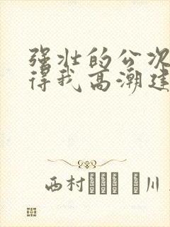 强壮的公次次弄得我高潮建国