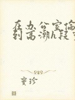 在办公室伦流澡到高潮h段灵兮