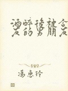 酒醉后被合租室友的男朋友睡了