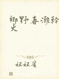 乡野春潮干柴烈火