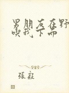 男朋友在野外猛吃我下面