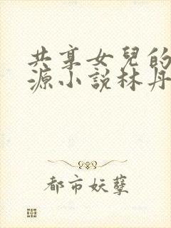 共享女儿的桃花源小说林丹丹