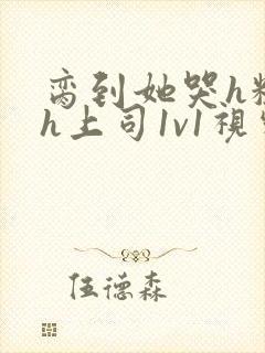 脔到她哭h粗话h上司1v1视频