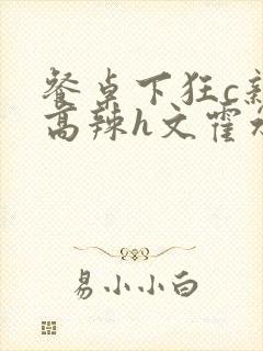 餐桌下狂c亲女高辣h文霍水