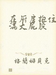 在厨房抱住岳丰满大屁股