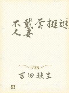 不戴套挺进朋友人妻