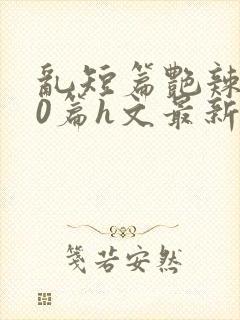 乱短篇艳辣500篇h文最新章节