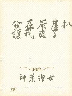 公在厨房扒开腿让我爽了