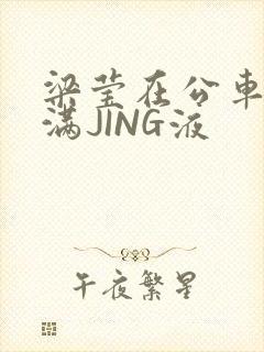 梁莹在公车被灌满JING液