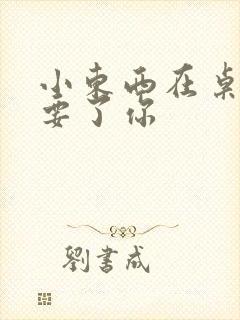 小东西在桌子上要了你