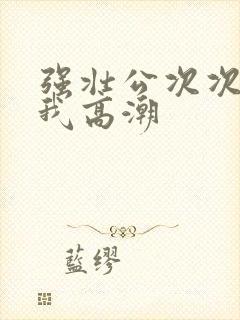 强壮公次次弄得我高潮