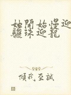 她开始慢迎迎合骊珠迎龙