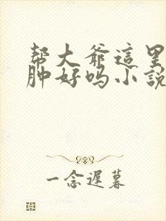 帮大爷这里消消肿好吗小说