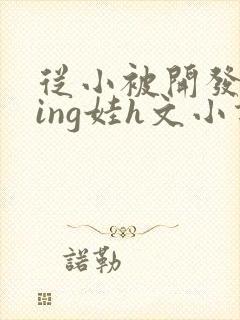 从小被开发成ying娃h文小说