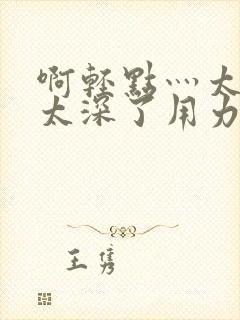 啊轻点灬太粗嗯太深了用力电影