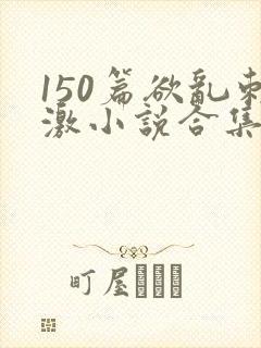 150篇欲乱刺激小说合集