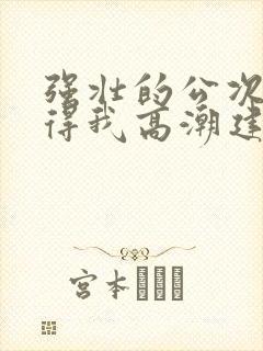 强壮的公次次弄得我高潮建国