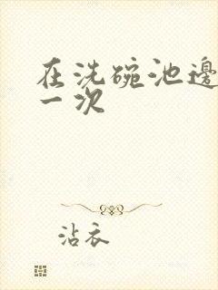 在洗碗池边要了一次