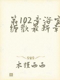 第102章浴室缠欢最新章节更新时间