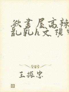 欲书屋高辣h文乱乳h文视频