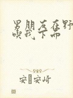 男朋友在野外猛吃我下面