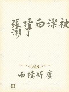 张倩白洁被弄高潮了