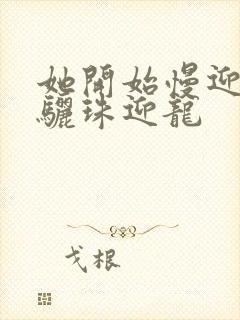 她开始慢迎迎合骊珠迎龙