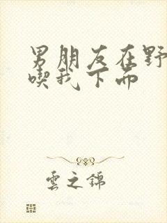 男朋友在野外猛吃我下面