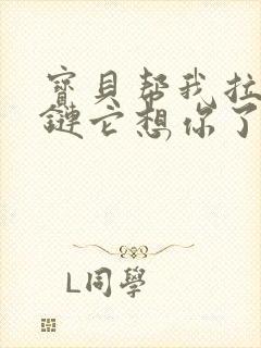 宝贝帮我拉开拉链它想你了视频