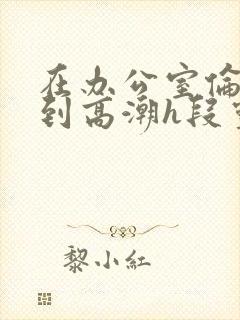 在办公室伦流澡到高潮h段灵兮