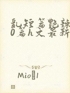 乱短篇艳辣500篇h文最新章节