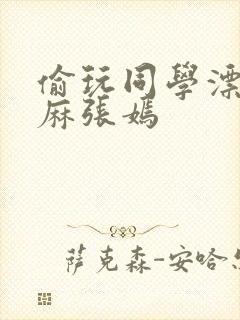 偷玩同学漂亮麻麻张嫣