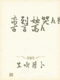 脔到她哭h粗话古言高h