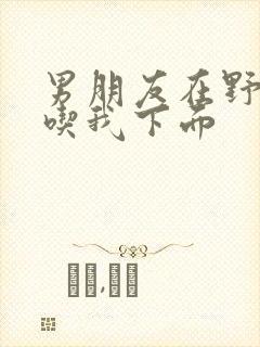 男朋友在野外猛吃我下面