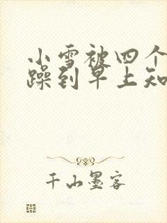 小雪被四个男人躁到早上知乎