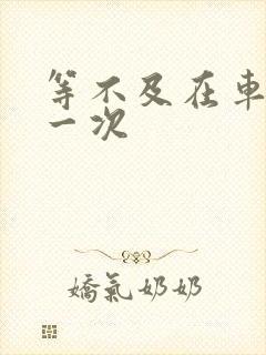 等不及在车里做一次