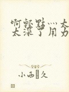 啊轻点灬太粗嗯太深了用力