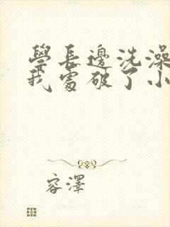 学长边洗澡边把我处破了小说