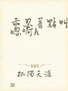 乖忍着点叫出来嗯啊h封面