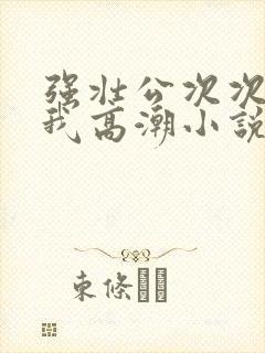 强壮公次次弄得我高潮小说