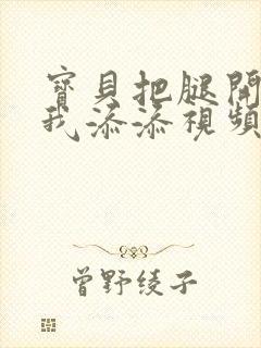 宝贝把腿开大让我添添视频