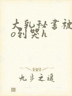 大乳秘书被cao到哭h