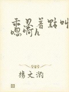 乖忍着点叫出来嗯啊h封面