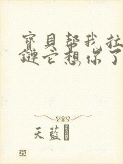 宝贝帮我拉开拉链它想你了视频