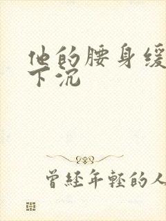 他的腰身缓慢的下沉